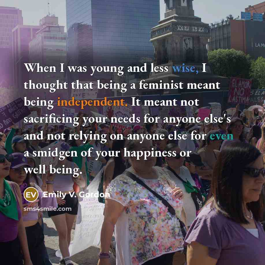 “When I was young and less wise, I thought that being a feminist meant being independent. It meant not sacrificing your needs for anyone else's and not relying on anyone else for even a smidgen of your happiness or well being.” quote by Emily V. Gordon