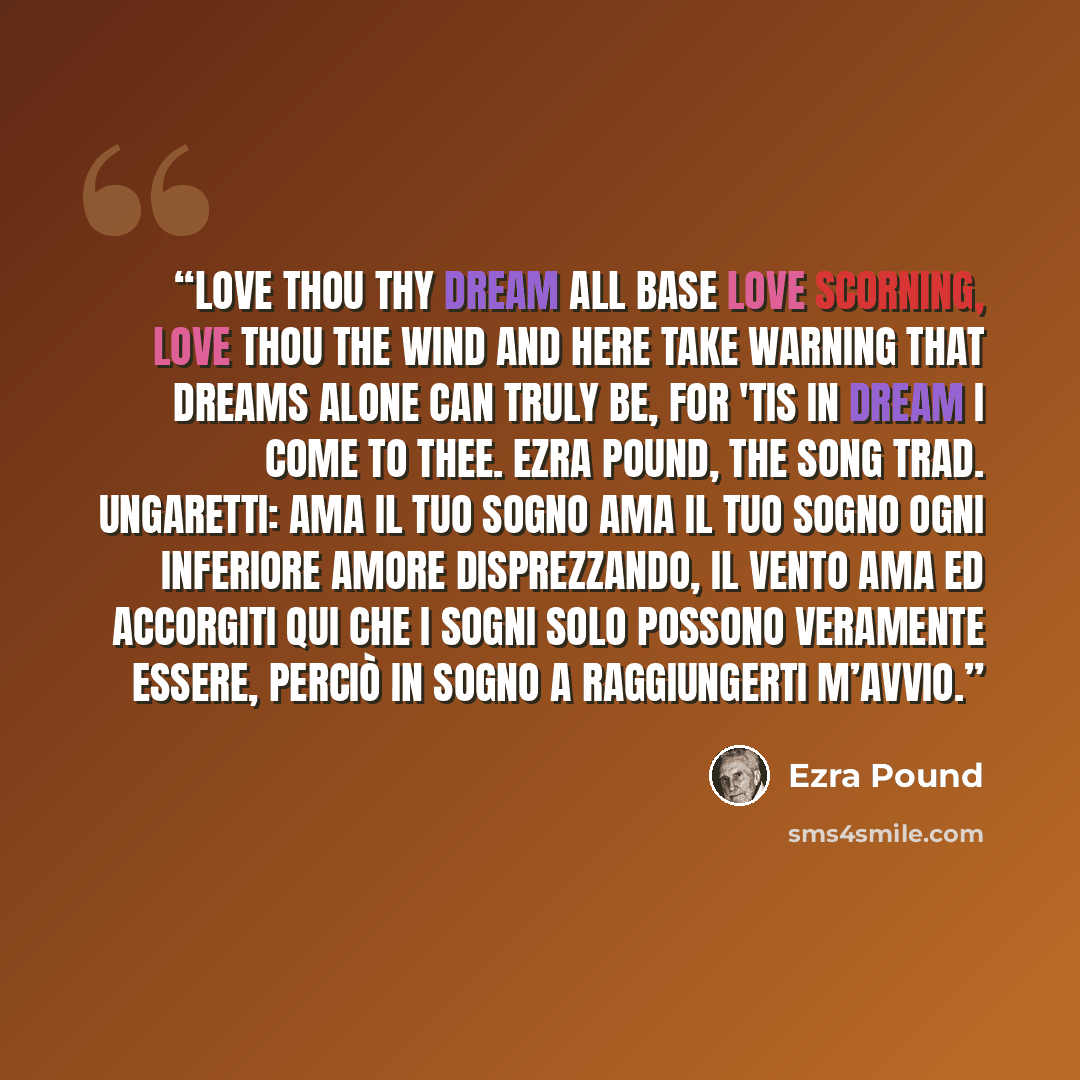 “Love thou thy dream All base love scorning, Love thou the wind And here take warning That dreams alone can truly be, For 'tis in dream I come to thee. Ezra Pound, The Song trad. Ungaretti: Ama il tuo sogno Ama il tuo sogno Ogni inferiore amore disprezzando, Il vento ama Ed accorgiti qui Che i…” quote by Ezra Pound
