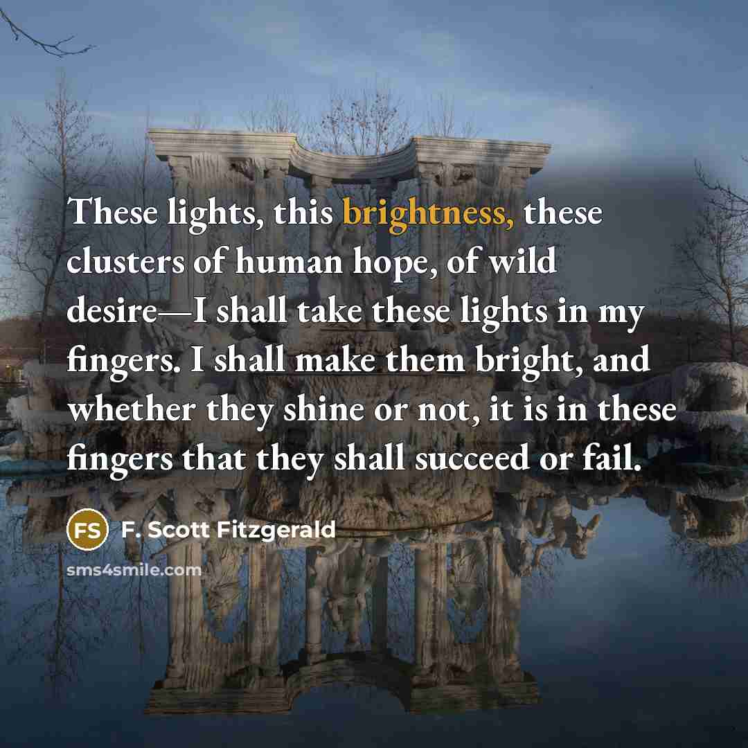 “These lights, this brightness, these clusters of human hope, of wild desire—I shall take these lights in my fingers. I shall make them bright, and whether they shine or not, it is in these fingers that they shall succeed or fail.” quote by F. Scott Fitzgerald