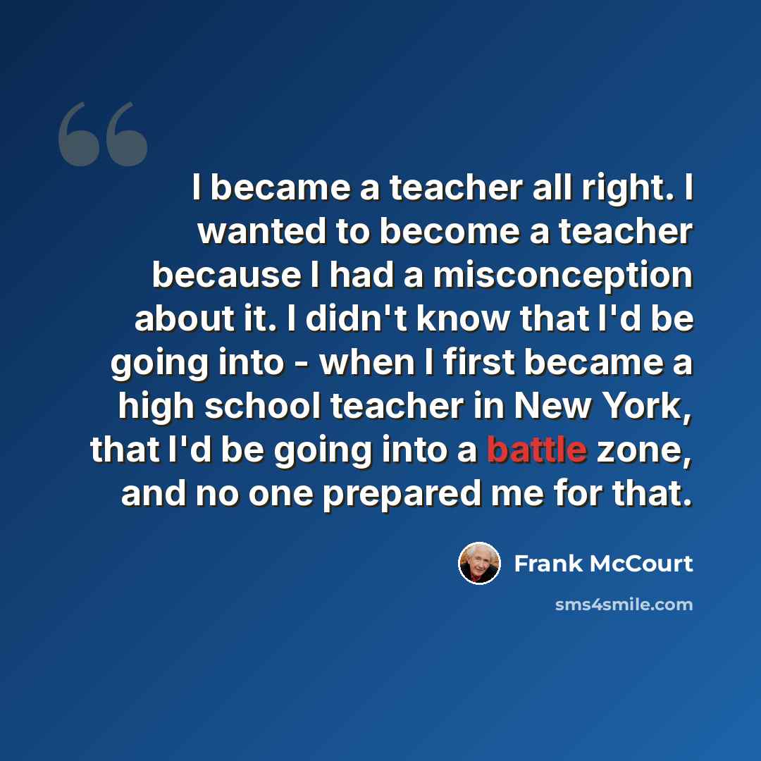 “I became a teacher all right. I wanted to become a teacher because I had a misconception about it. I didn't know that I'd be going into - when I first became a high school teacher in New York, that I'd be going into a battle zone, and no one prepared me for that.” quote by Frank McCourt