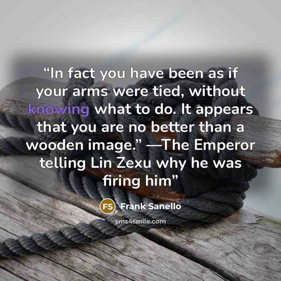 “In fact you have been as if your arms were tied, without knowing what to do. It appears that you are no better than a wooden image.” —The Emperor telling Lin Zexu why he was firing him” quote by Frank Sanello