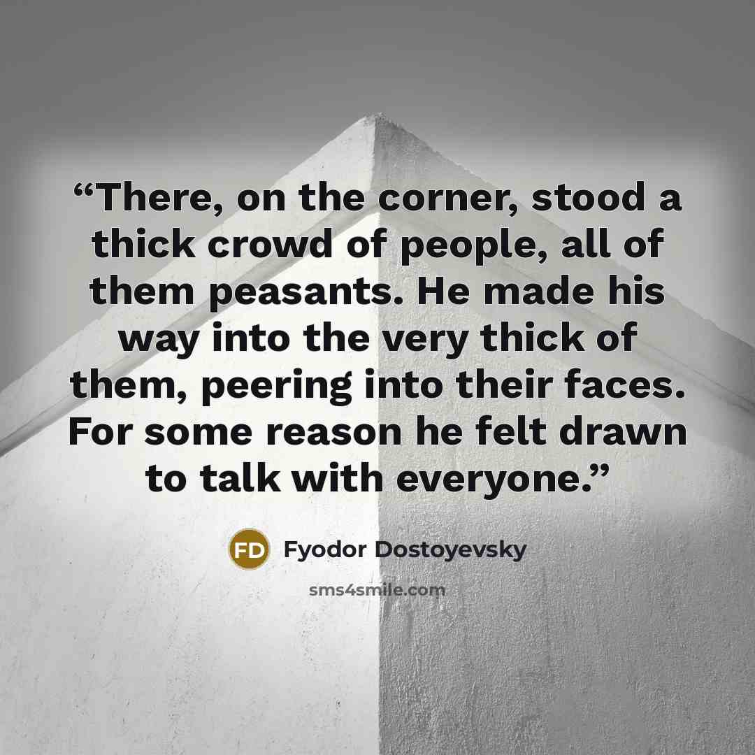 “There, on the corner, stood a thick crowd of people, all of them peasants. He made his way into the very thick of them, peering into their faces. For some reason he felt drawn to talk with everyone.” quote by Fyodor Dostoyevsky