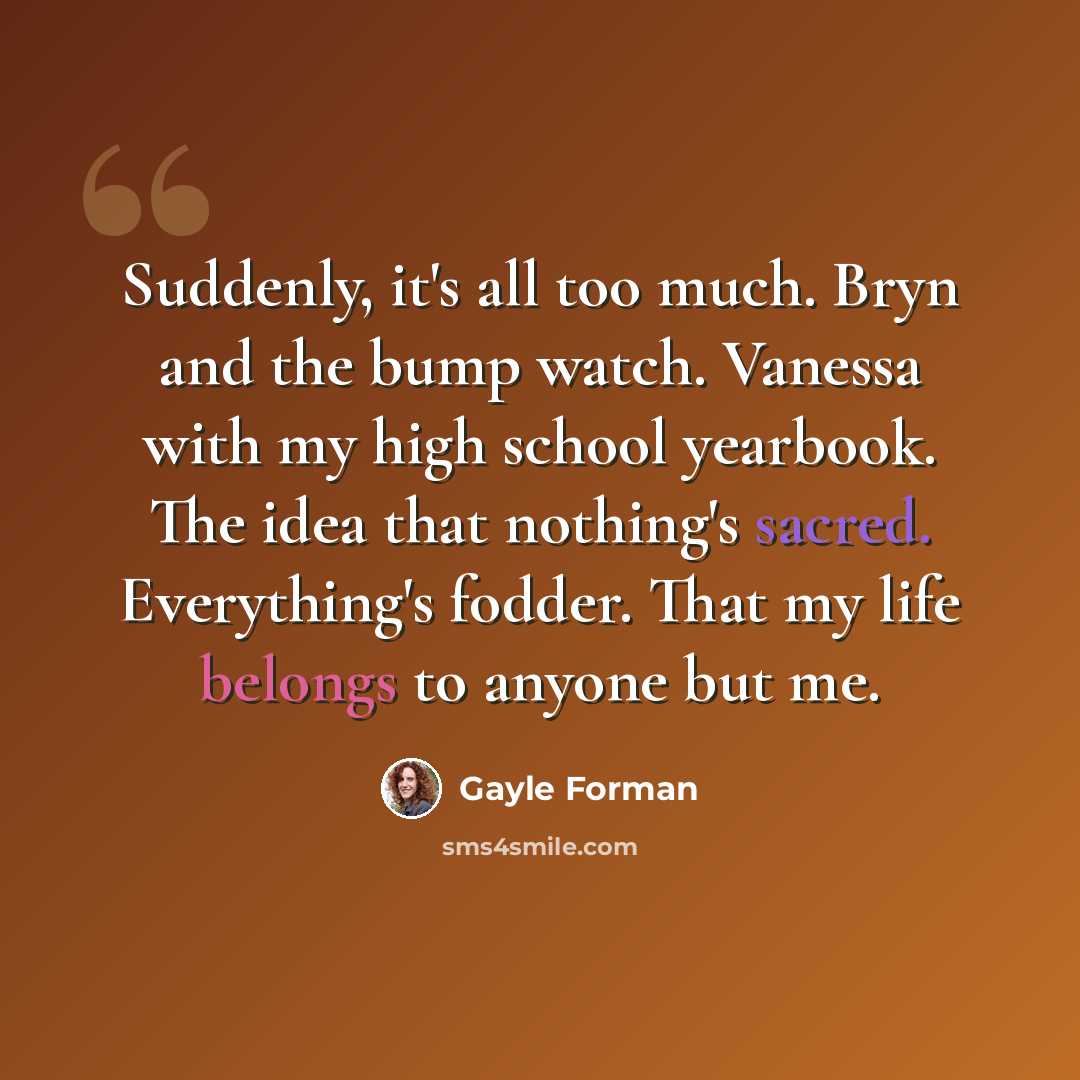 “Suddenly, it's all too much. Bryn and the bump watch. Vanessa with my high school yearbook. The idea that nothing's sacred. Everything's fodder. That my life belongs to anyone but me.” quote by Gayle Forman