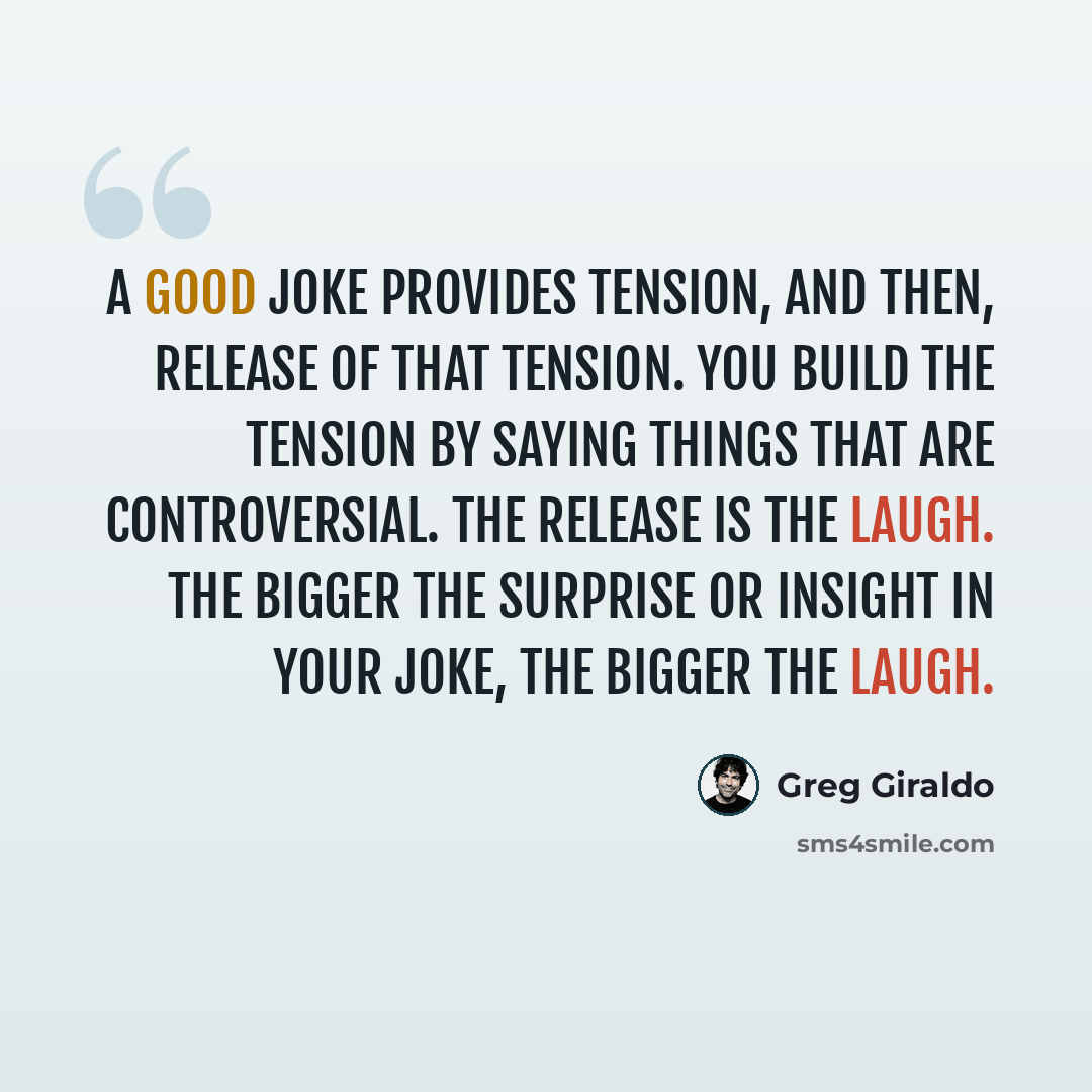 “A good joke provides tension, and then, release of that tension. You build the tension by saying things that are controversial. The release is the laugh. The bigger the surprise or insight in your joke, the bigger the laugh.” quote by Greg Giraldo