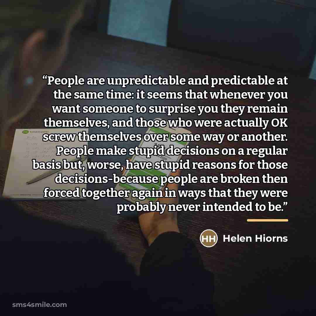 “People are unpredictable and predictable at the same time: it seems that whenever you want someone to surprise you they remain themselves, and those who were actually OK screw themselves over some way or another. People make stupid decisions on a regular basis but, worse, have stupid reasons for…” quote by Helen Hiorns