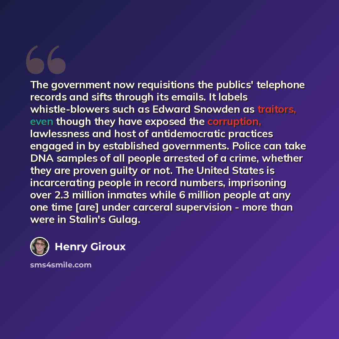 “The government now requisitions the publics' telephone records and sifts through its emails. It labels whistle-blowers such as Edward Snowden as traitors, even though they have exposed the corruption, lawlessness and host of antidemocratic practices engaged in by established governments. Police…” quote by Henry Giroux