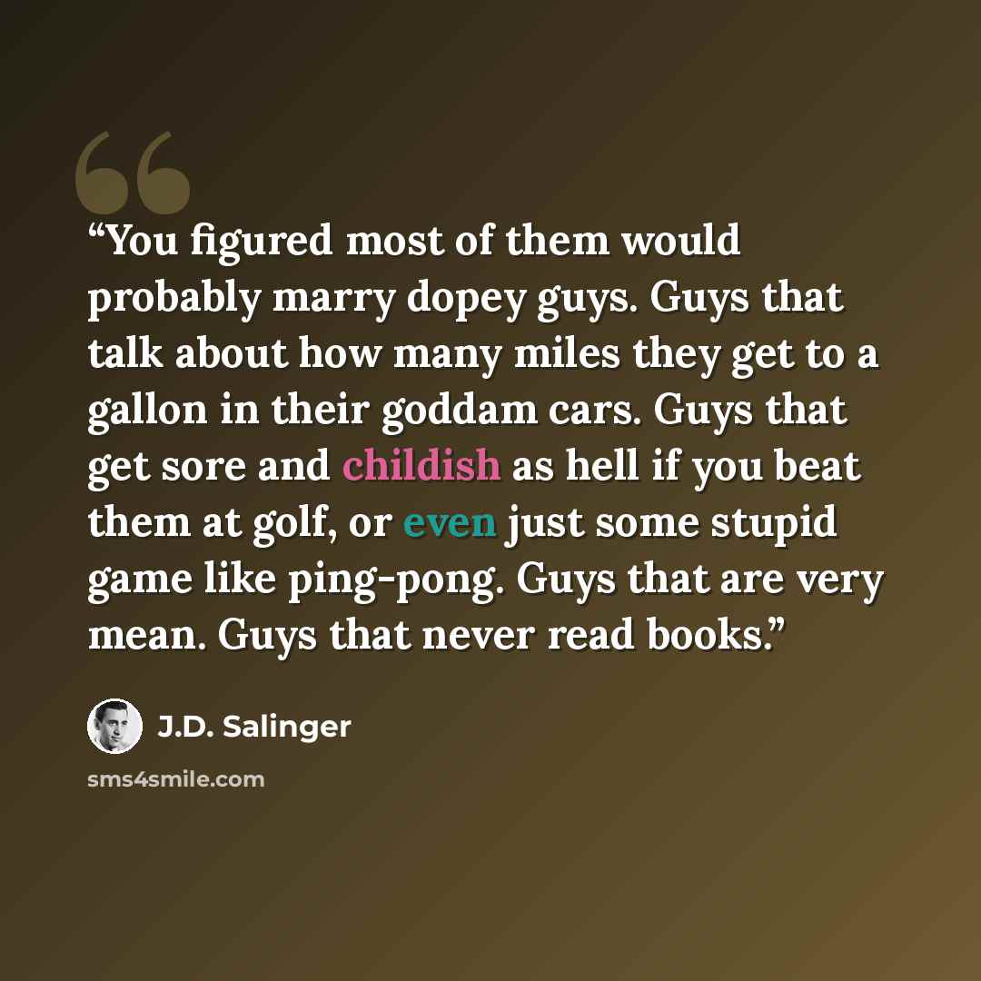 “You figured most of them would probably marry dopey guys. Guys that talk about how many miles they get to a gallon in their goddam cars. Guys that get sore and childish as hell if you beat them at golf, or even just some stupid game like ping-pong. Guys that are very mean. Guys that never read…” quote by J.D. Salinger