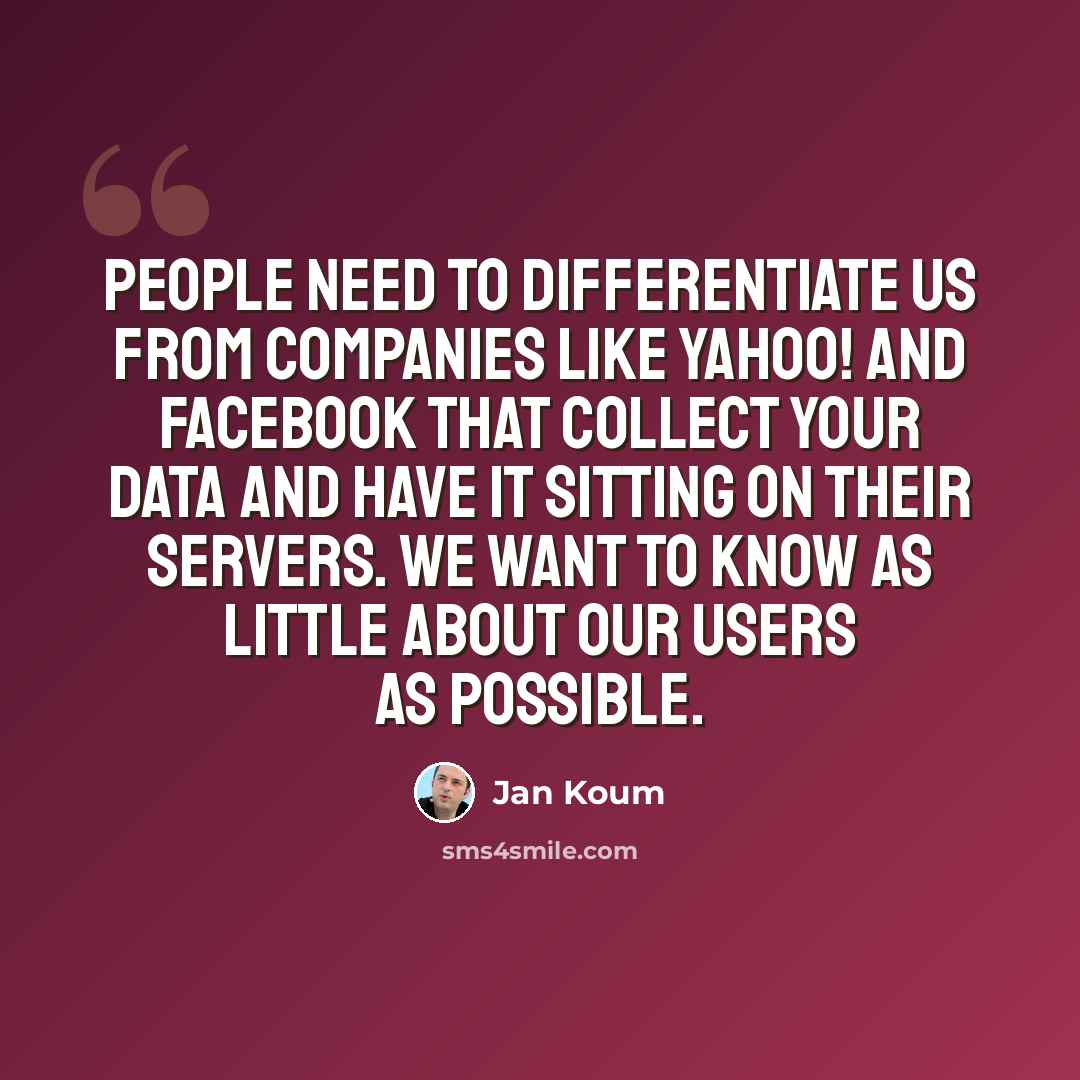 “People need to differentiate us from companies like Yahoo! and Facebook that collect your data and have it sitting on their servers. We want to know as little about our users as possible.” quote by Jan Koum