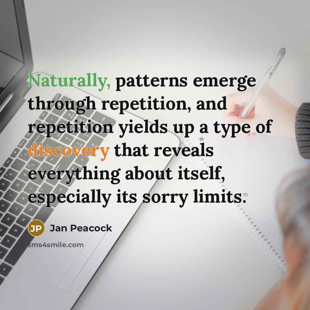 “Naturally, patterns emerge through repetition, and repetition yields up a type of discovery that reveals everything about itself, especially its sorry limits.” quote by Jan Peacock