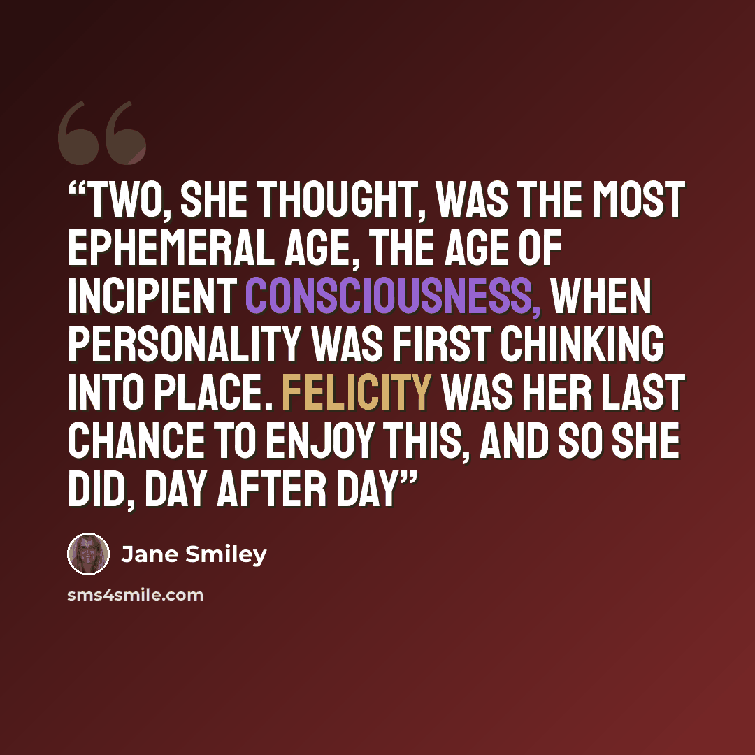 “Two, she thought, was the most ephemeral age, the age of incipient consciousness, when personality was first chinking into place. Felicity was her last chance to enjoy this, and so she did, day after day” quote by Jane Smiley