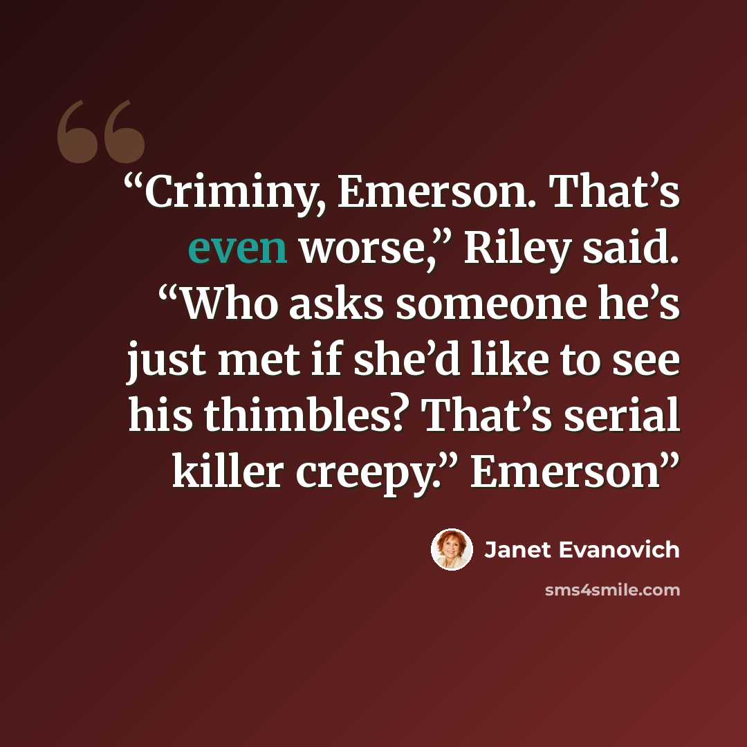 “Criminy, Emerson. That’s even worse,” Riley said. “Who asks someone he’s just met if she’d like to see his thimbles? That’s serial killer creepy.” Emerson” quote by Janet Evanovich