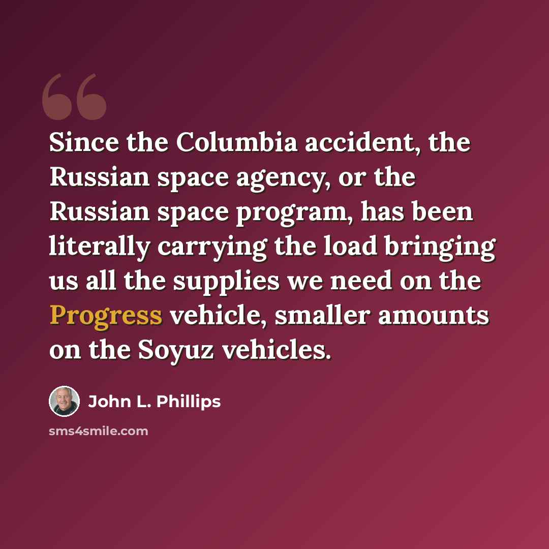 “Since the Columbia accident, the Russian space agency, or the Russian space program, has been literally carrying the load bringing us all the supplies we need on the Progress vehicle, smaller amounts on the Soyuz vehicles.” quote by John L. Phillips