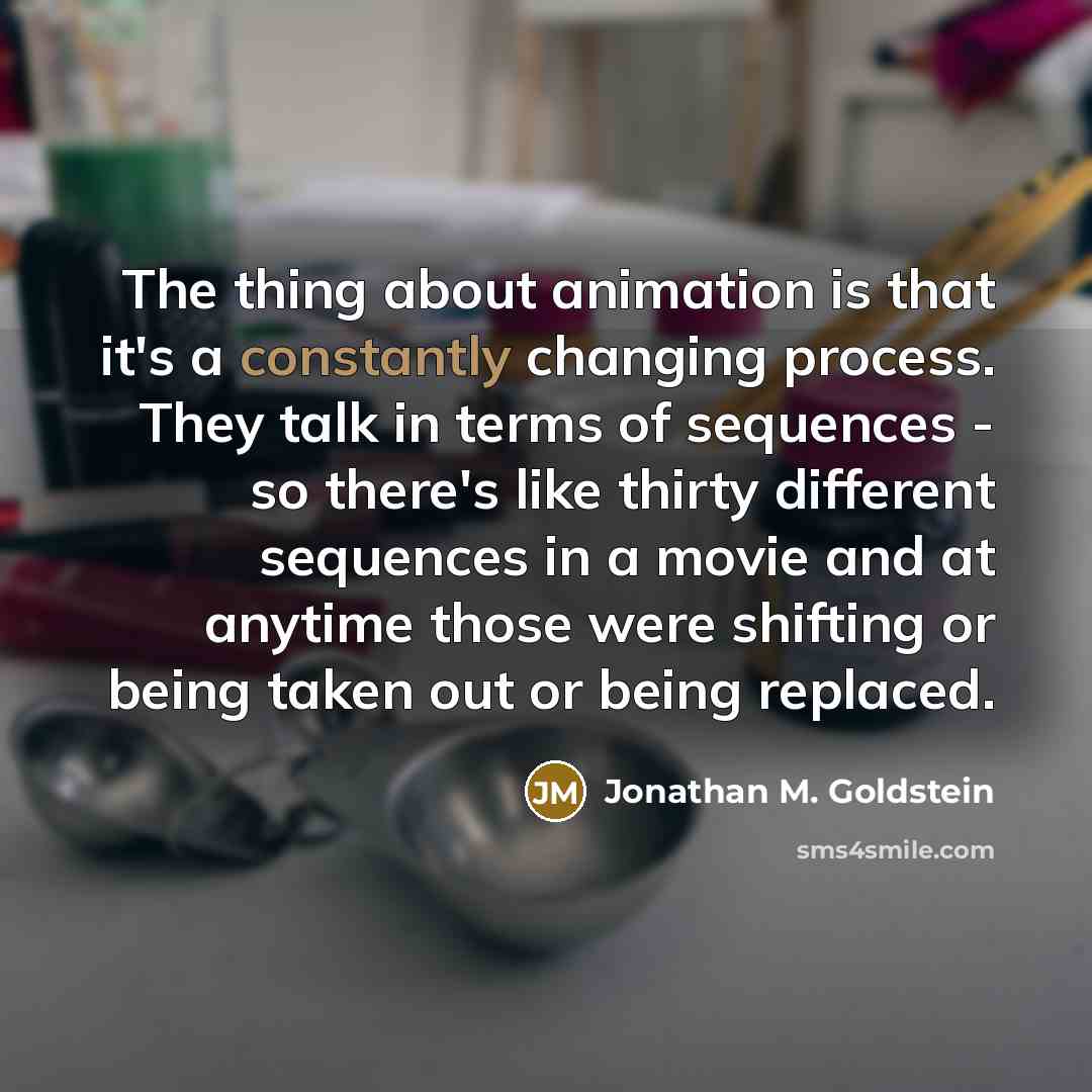 “The thing about animation is that it's a constantly changing process. They talk in terms of sequences - so there's like thirty different sequences in a movie and at anytime those were shifting or being taken out or being replaced.” quote by Jonathan M. Goldstein