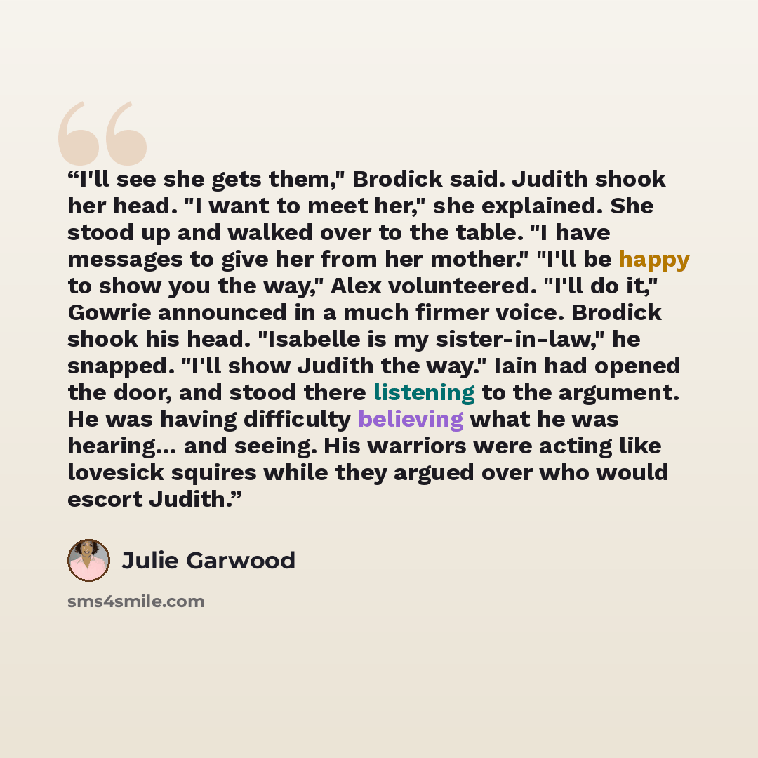 “I'll see she gets them," Brodick said. Judith shook her head. "I want to meet her," she explained. She stood up and walked over to the table. "I have messages to give her from her mother." "I'll be happy to show you the way," Alex volunteered. "I'll do it," Gowrie announced in a much firmer voice…” quote by Julie Garwood