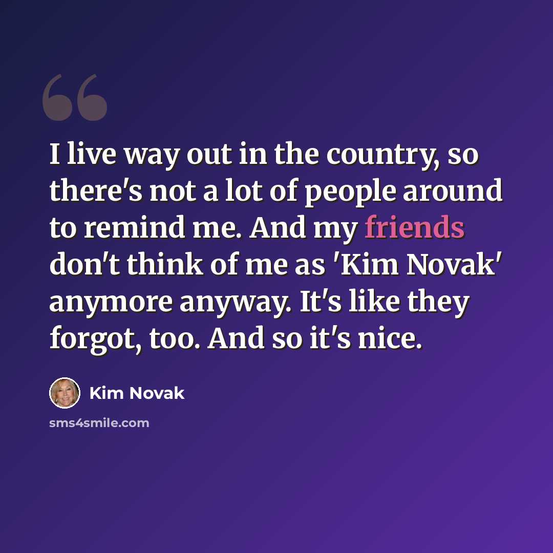 “I live way out in the country, so there's not a lot of people around to remind me. And my friends don't think of me as 'Kim Novak' anymore anyway. It's like they forgot, too. And so it's nice.” quote by Kim Novak