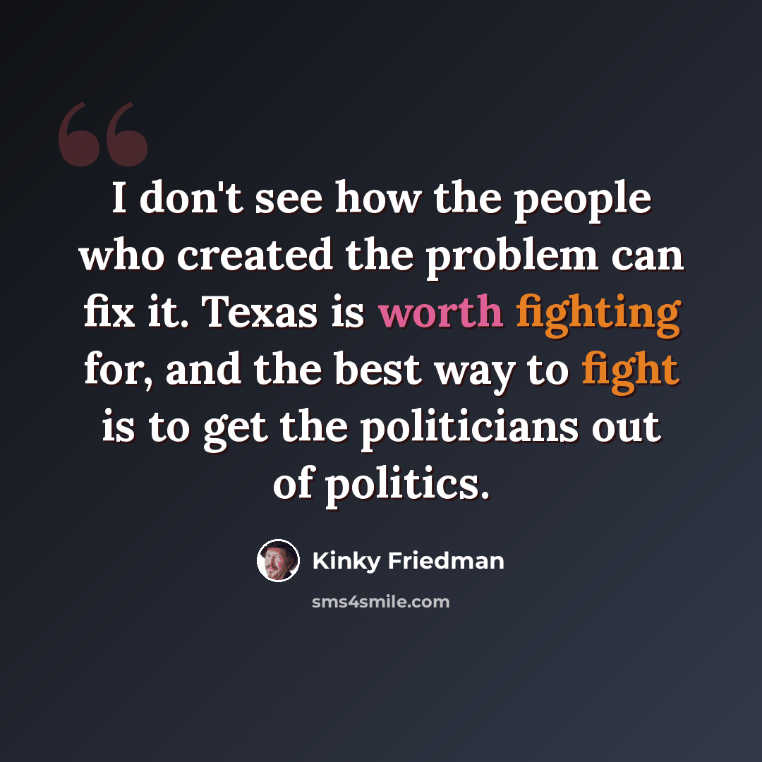 “I don't see how the people who created the problem can fix it. Texas is worth fighting for, and the best way to fight is to get the politicians out of politics.” quote by Kinky Friedman