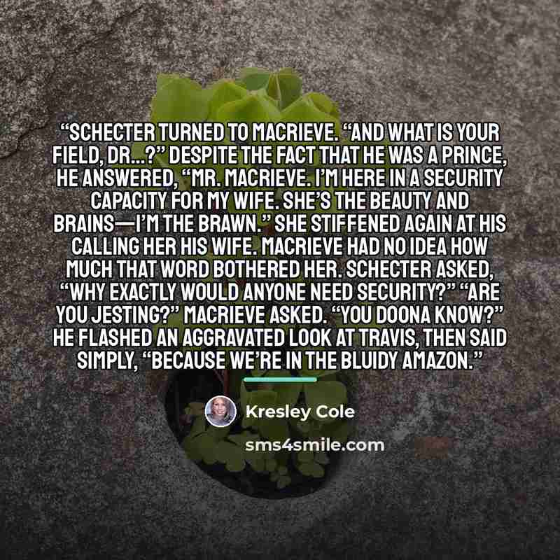 “Schecter turned to MacRieve. “And what is your field, Dr…?” Despite the fact that he was a prince, he answered, “Mr. MacRieve. I’m here in a security capacity for my wife. She’s the beauty and brains—I’m the brawn.” She stiffened again at his calling her his wife. MacRieve had no idea how much…” quote by Kresley Cole