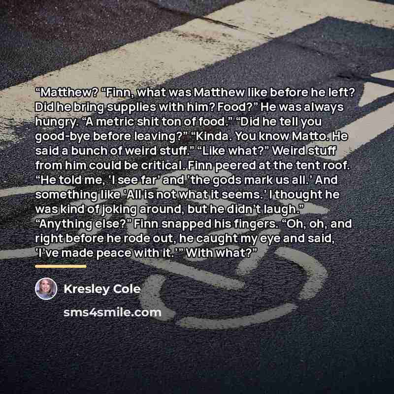 “Matthew? “Finn, what was Matthew like before he left? Did he bring supplies with him? Food?” He was always hungry. “A metric shit ton of food.” “Did he tell you good-bye before leaving?” “Kinda. You know Matto. He said a bunch of weird stuff.” “Like what?” Weird stuff from him could be critical…” quote by Kresley Cole