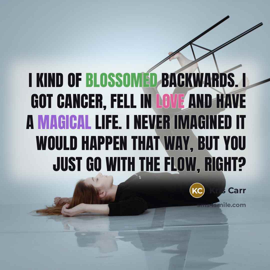 “I kind of blossomed backwards. I got cancer, fell in love and have a magical life. I never imagined it would happen that way, but you just go with the flow, right?” quote by Kris Carr