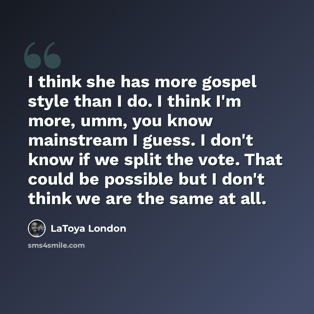 “I think she has more gospel style than I do. I think I'm more, umm, you know mainstream I guess. I don't know if we split the vote. That could be possible but I don't think we are the same at all.” quote by LaToya London