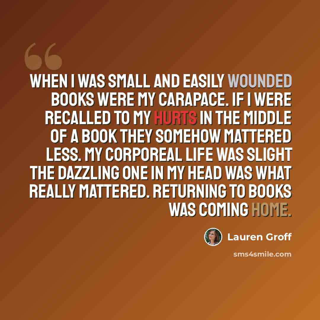 “When I was small and easily wounded books were my carapace. If I were recalled to my hurts in the middle of a book they somehow mattered less. My corporeal life was slight the dazzling one in my head was what really mattered. Returning to books was coming home.” quote by Lauren Groff