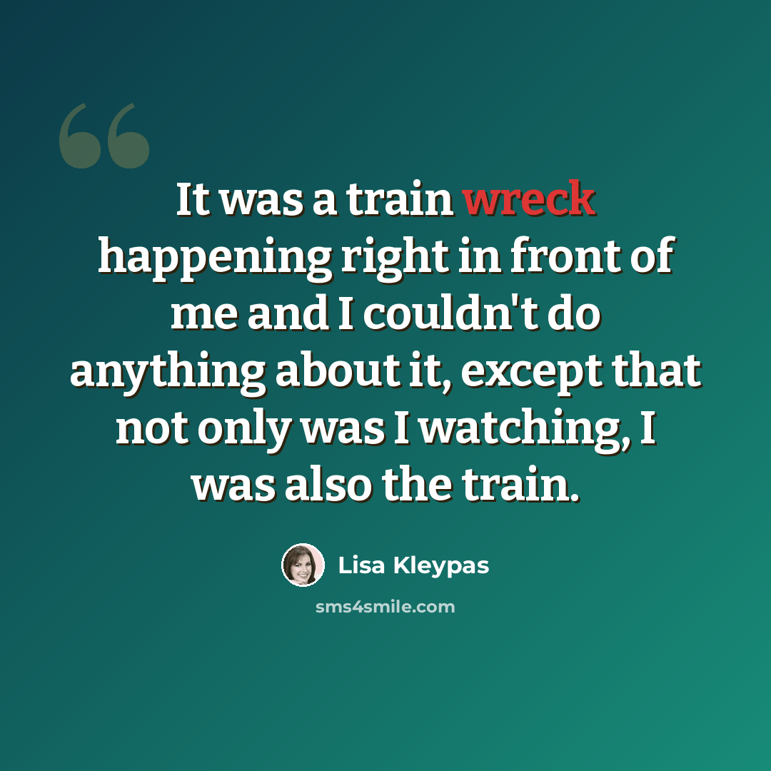 “It was a train wreck happening right in front of me and I couldn't do anything about it, except that not only was I watching, I was also the train.” quote by Lisa Kleypas
