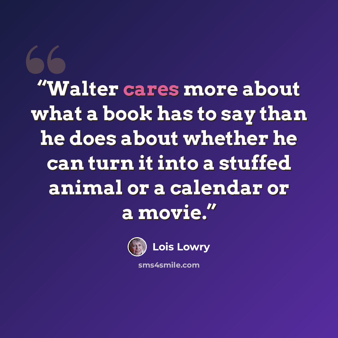 “Walter cares more about what a book has to say than he does about whether he can turn it into a stuffed animal or a calendar or a movie.” quote by Lois Lowry