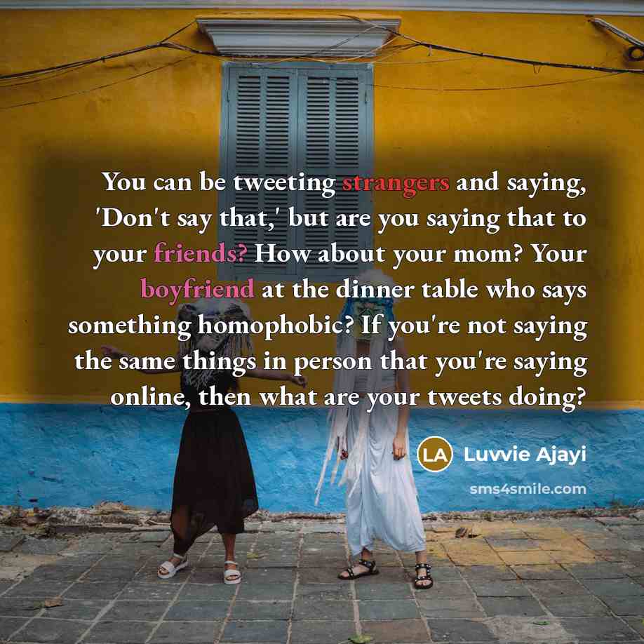 “You can be tweeting strangers and saying, 'Don't say that,' but are you saying that to your friends? How about your mom? Your boyfriend at the dinner table who says something homophobic? If you're not saying the same things in person that you're saying online, then what are your tweets doing?” quote by Luvvie Ajayi