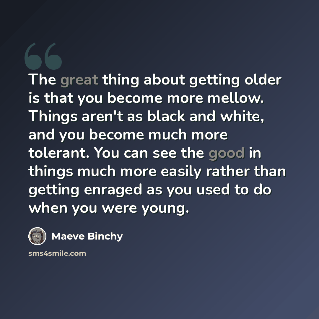 “The great thing about getting older is that you become more mellow. Things aren't as black and white, and you become much more tolerant. You can see the good in things much more easily rather than getting enraged as you used to do when you were young.” quote by Maeve Binchy