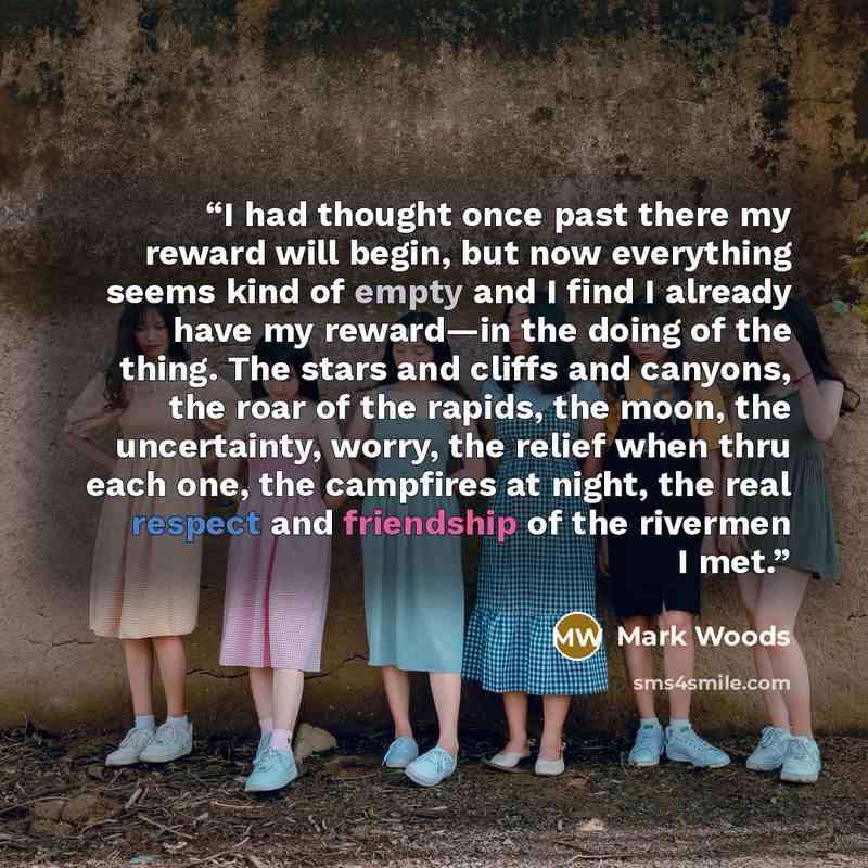 “I had thought once past there my reward will begin, but now everything seems kind of empty and I find I already have my reward—in the doing of the thing. The stars and cliffs and canyons, the roar of the rapids, the moon, the uncertainty, worry, the relief when thru each one, the campfires at…” quote by Mark Woods