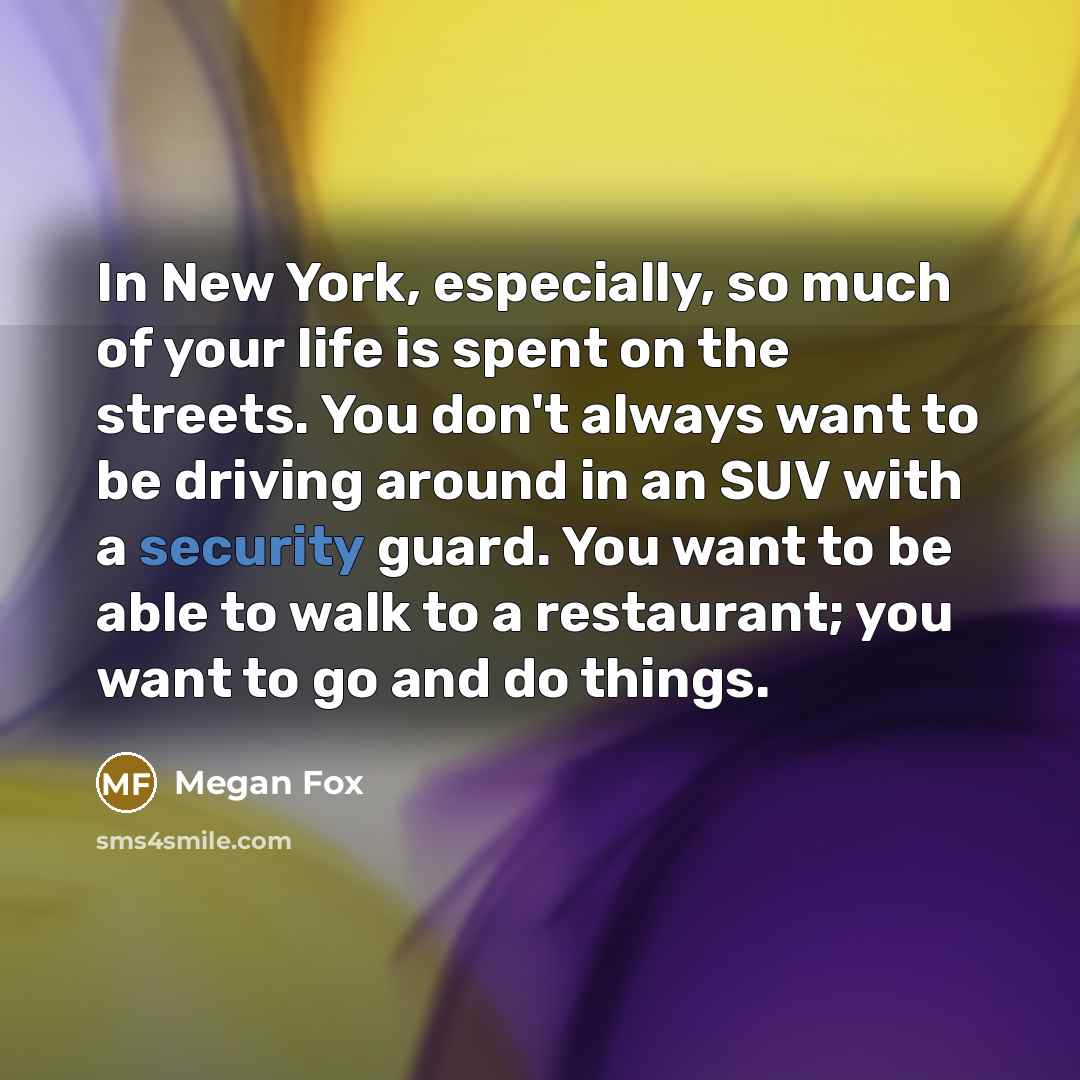 “In New York, especially, so much of your life is spent on the streets. You don't always want to be driving around in an SUV with a security guard. You want to be able to walk to a restaurant; you want to go and do things.” quote by Megan Fox