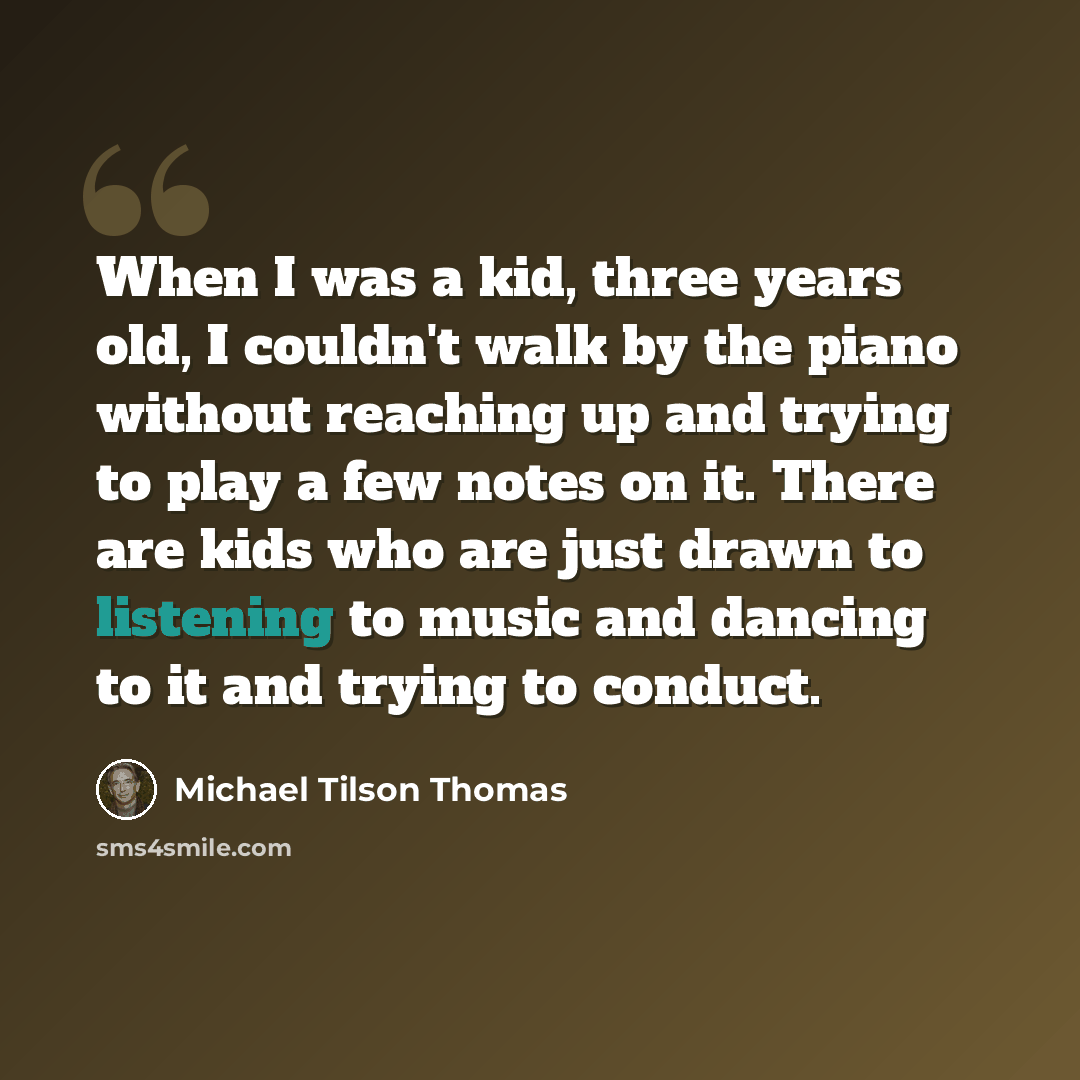 “When I was a kid, three years old, I couldn't walk by the piano without reaching up and trying to play a few notes on it. There are kids who are just drawn to listening to music and dancing to it and trying to conduct.” quote by Michael Tilson Thomas