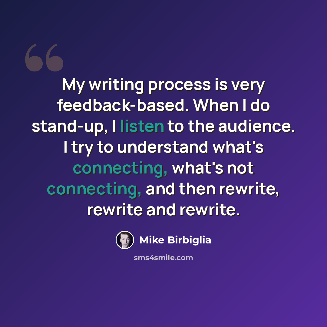 “My writing process is very feedback-based. When I do stand-up, I listen to the audience. I try to understand what's connecting, what's not connecting, and then rewrite, rewrite and rewrite.” quote by Mike Birbiglia