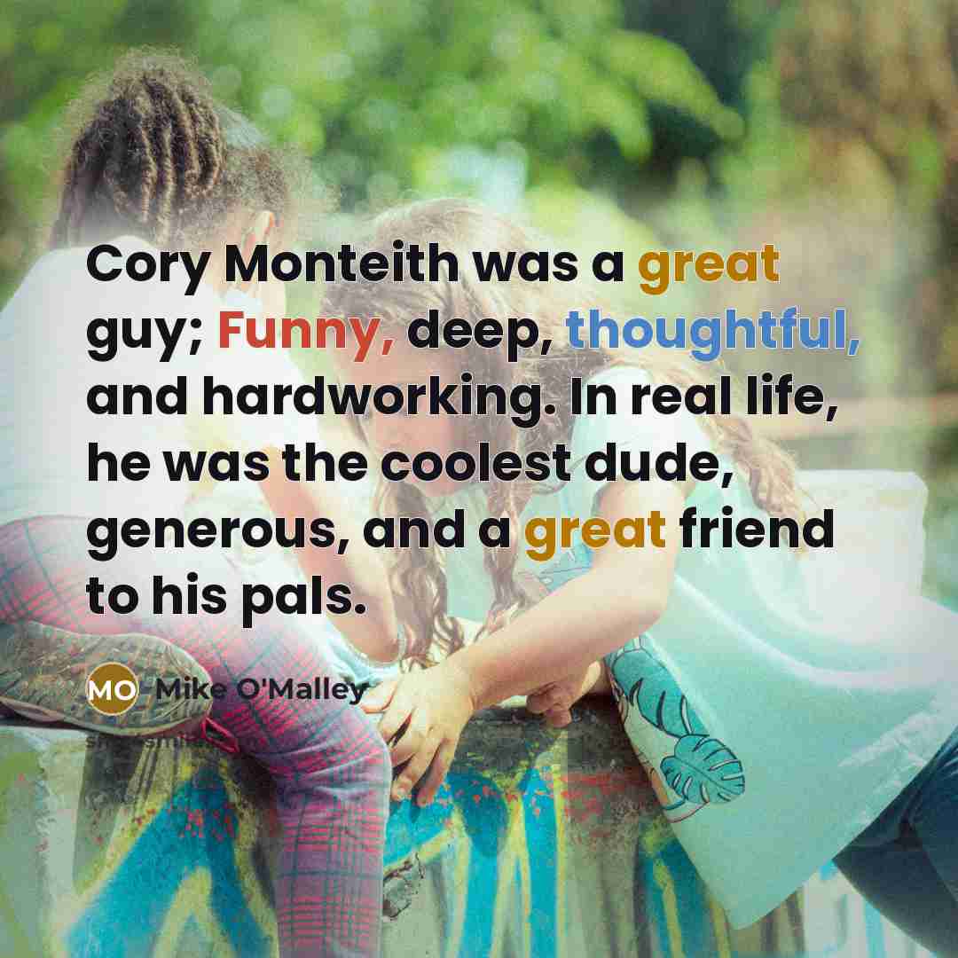 “Cory Monteith was a great guy; Funny, deep, thoughtful, and hardworking. In real life, he was the coolest dude, generous, and a great friend to his pals.” quote by Mike O'Malley