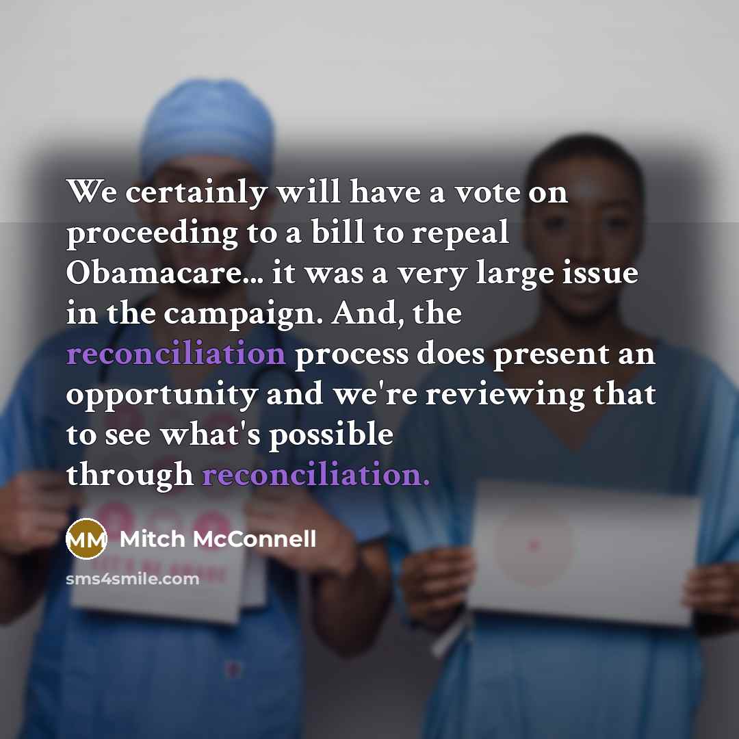 “We certainly will have a vote on proceeding to a bill to repeal Obamacare... it was a very large issue in the campaign. And, the reconciliation process does present an opportunity and we're reviewing that to see what's possible through reconciliation.” quote by Mitch McConnell