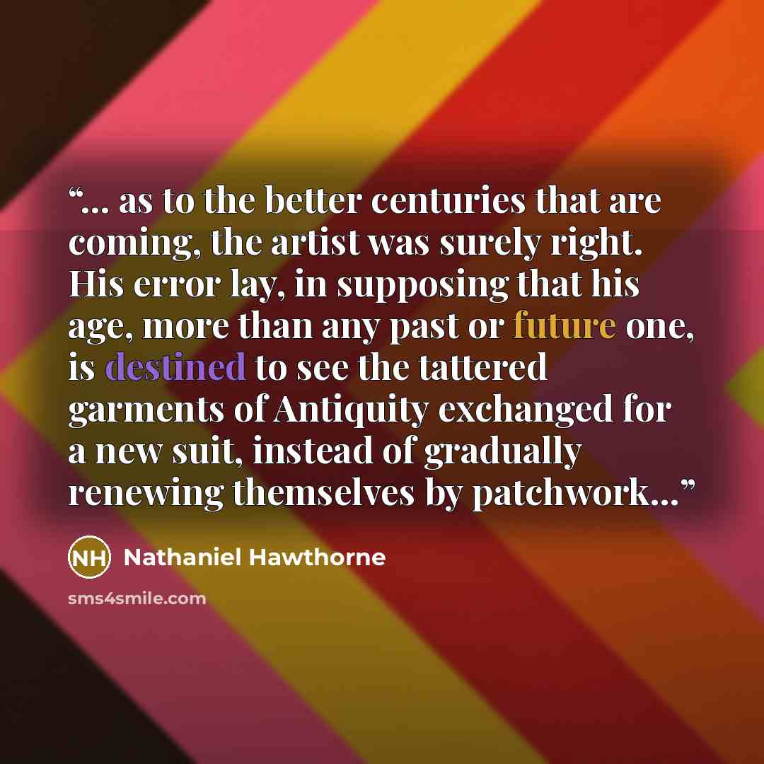 “… as to the better centuries that are coming, the artist was surely right. His error lay, in supposing that his age, more than any past or future one, is destined to see the tattered garments of Antiquity exchanged for a new suit, instead of gradually renewing themselves by patchwork…” quote by Nathaniel Hawthorne