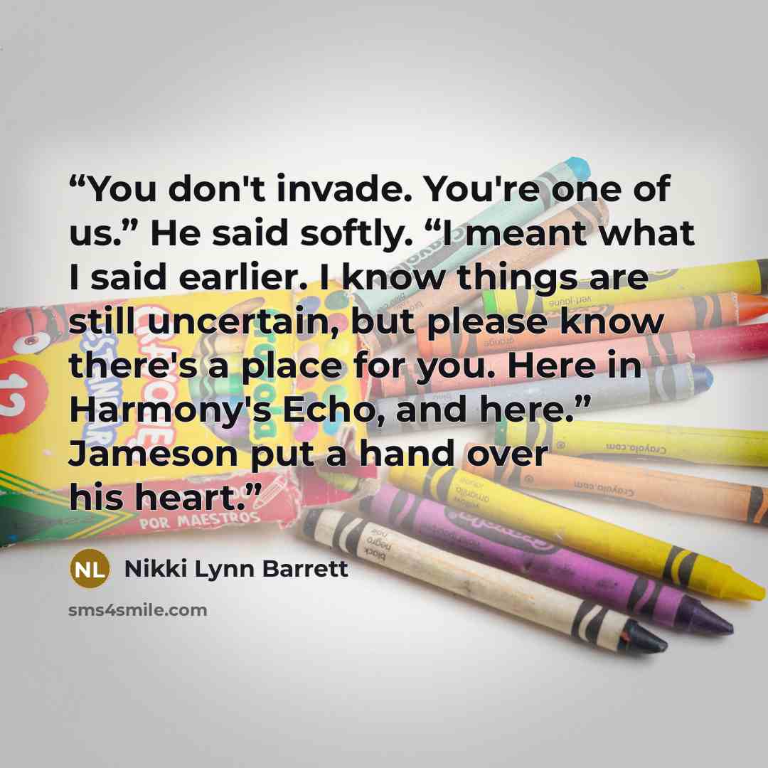 “You don't invade. You're one of us.” He said softly. “I meant what I said earlier. I know things are still uncertain, but please know there's a place for you. Here in Harmony's Echo, and here.” Jameson put a hand over his heart.” quote by Nikki Lynn Barrett