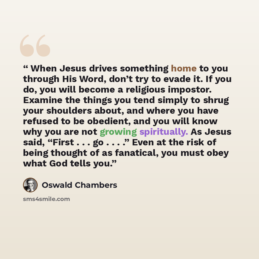 “When Jesus drives something home to you through His Word, don’t try to evade it. If you do, you will become a religious impostor. Examine the things you tend simply to shrug your shoulders about, and where you have refused to be obedient, and you will know why you are not growing spiritually. As…” quote by Oswald Chambers