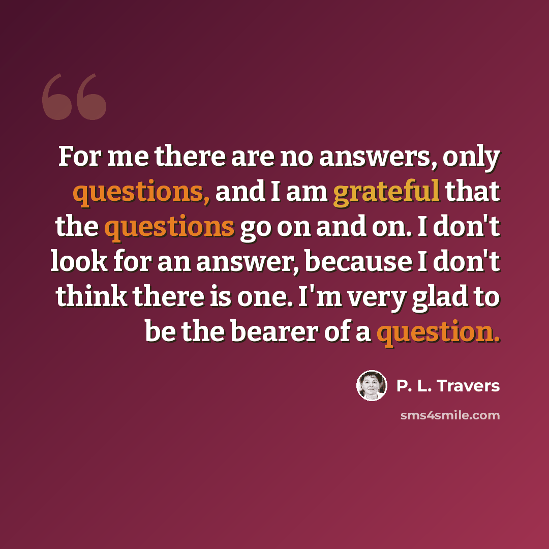 “For me there are no answers, only questions, and I am grateful that the questions go on and on. I don't look for an answer, because I don't think there is one. I'm very glad to be the bearer of a question.” quote by P. L. Travers