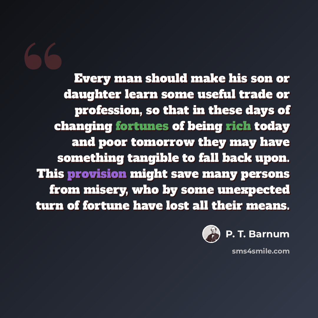 “Every man should make his son or daughter learn some useful trade or profession, so that in these days of changing fortunes of being rich today and poor tomorrow they may have something tangible to fall back upon. This provision might save many persons from misery, who by some unexpected turn of…” quote by P. T. Barnum
