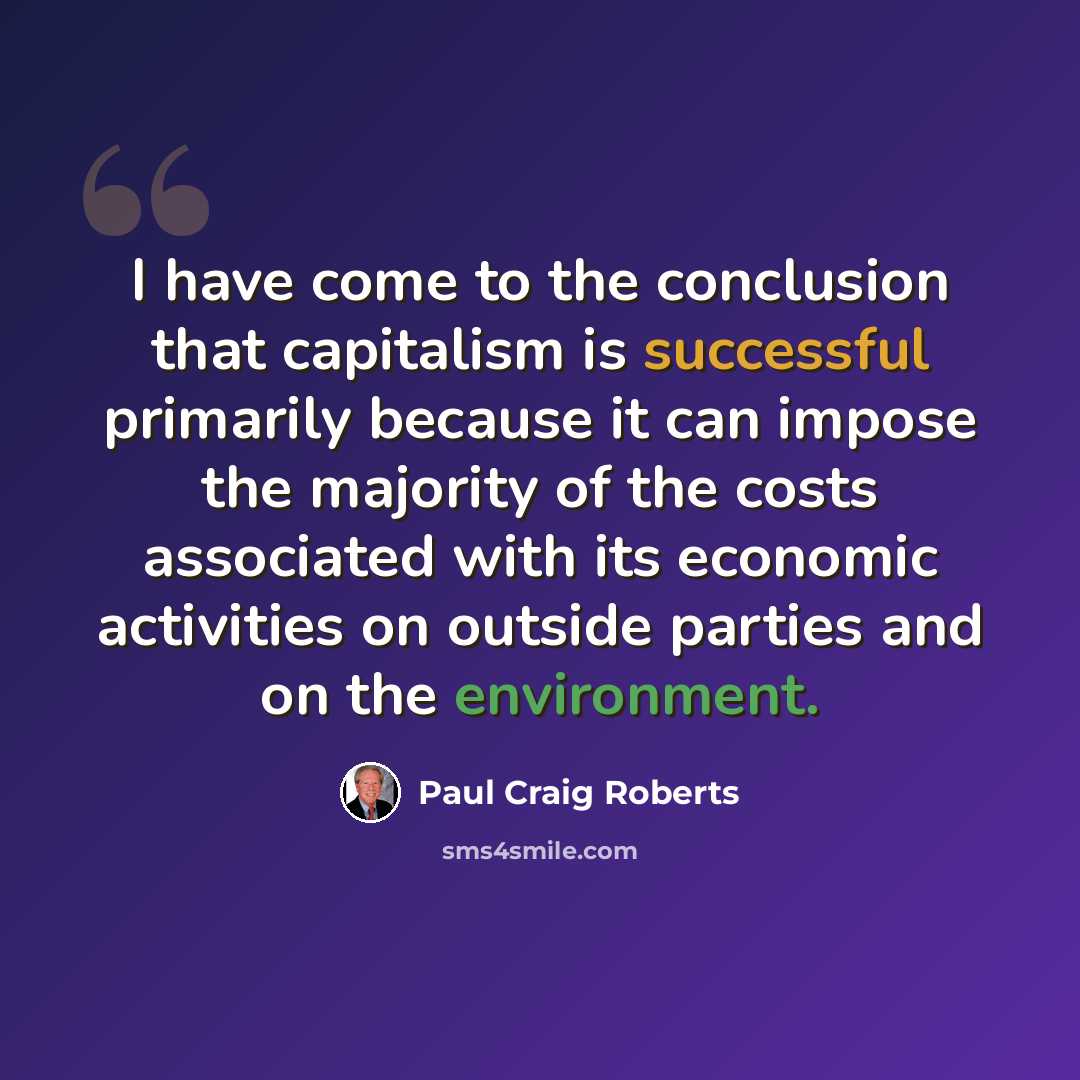 “I have come to the conclusion that capitalism is successful primarily because it can impose the majority of the costs associated with its economic activities on outside parties and on the environment.” quote by Paul Craig Roberts