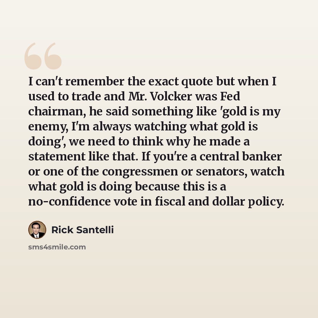 “I can't remember the exact quote but when I used to trade and Mr. Volcker was Fed chairman, he said something like 'gold is my enemy, I'm always watching what gold is doing', we need to think why he made a statement like that. If you're a central banker or one of the congressmen or senators, watch…” quote by Rick Santelli