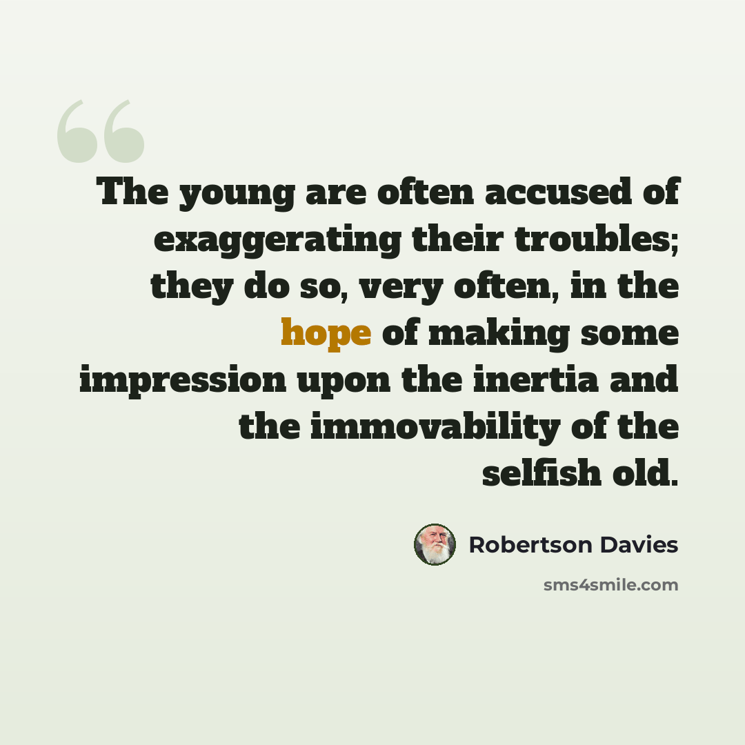 “The young are often accused of exaggerating their troubles; they do so, very often, in the hope of making some impression upon the inertia and the immovability of the selfish old.” quote by Robertson Davies