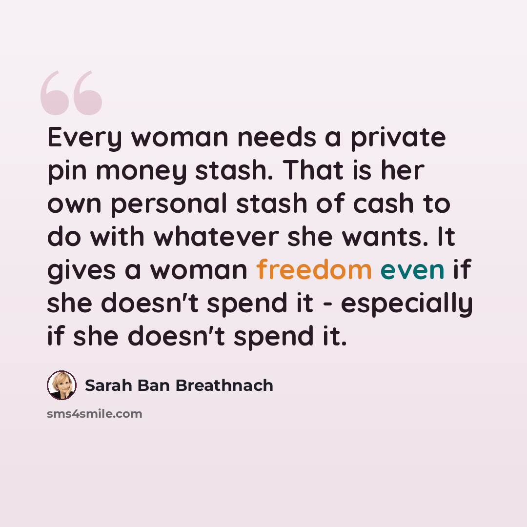 “Every woman needs a private pin money stash. That is her own personal stash of cash to do with whatever she wants. It gives a woman freedom even if she doesn't spend it - especially if she doesn't spend it.” quote by Sarah Ban Breathnach