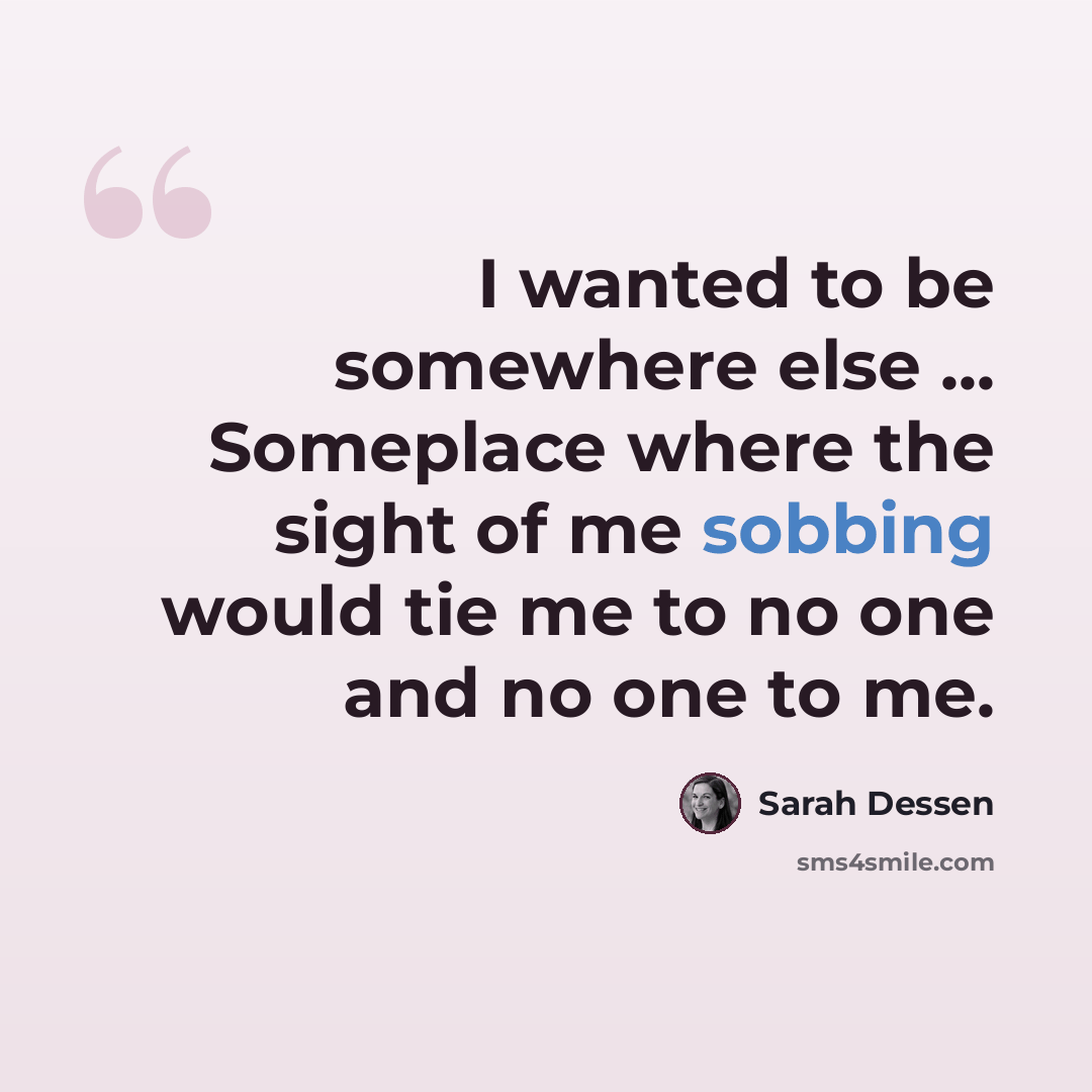“I wanted to be somewhere else ... Someplace where the sight of me sobbing would tie me to no one and no one to me.” quote by Sarah Dessen