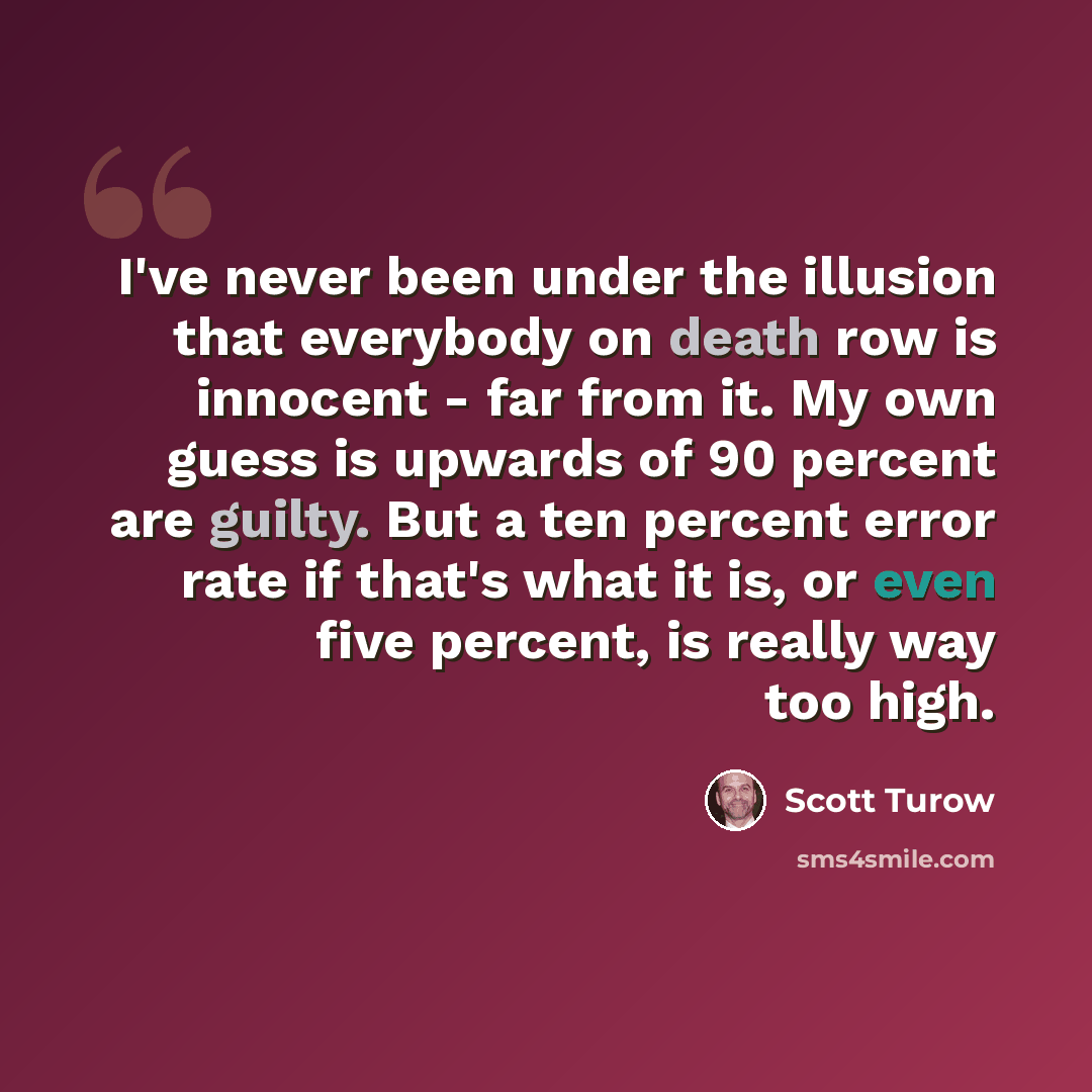 “I've never been under the illusion that everybody on death row is innocent - far from it. My own guess is upwards of 90 percent are guilty. But a ten percent error rate if that's what it is, or even five percent, is really way too high.” quote by Scott Turow