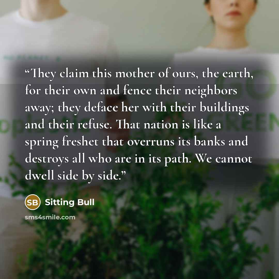 “They claim this mother of ours, the earth, for their own and fence their neighbors away; they deface her with their buildings and their refuse. That nation is like a spring freshet that overruns its banks and destroys all who are in its path. We cannot dwell side by side.” quote by Sitting Bull