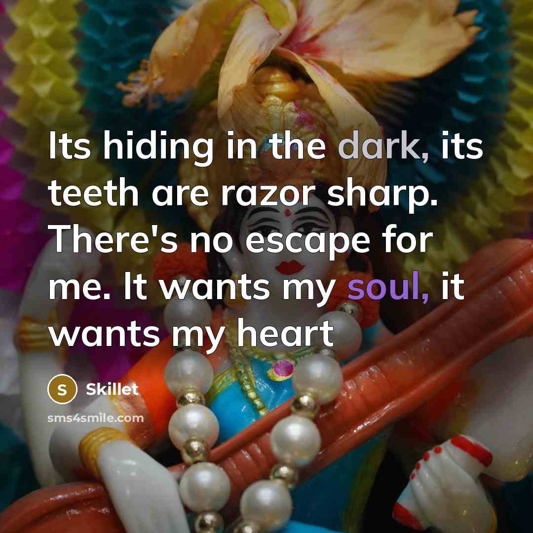 “Its hiding in the dark, its teeth are razor sharp. There's no escape for me. It wants my soul, it wants my heart” quote by Skillet