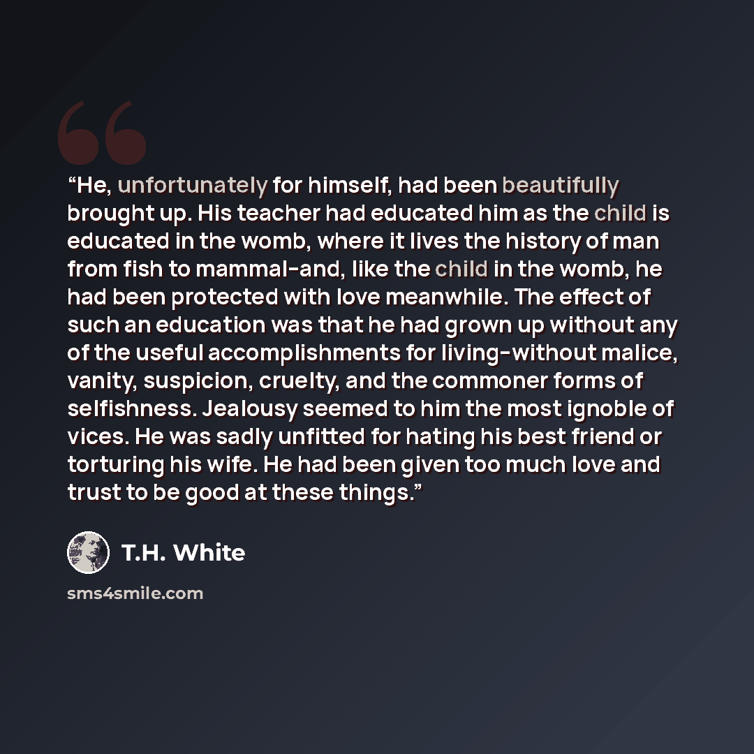 “He, unfortunately for himself, had been beautifully brought up. His teacher had educated him as the child is educated in the womb, where it lives the history of man from fish to mammal--and, like the child in the womb, he had been protected with love meanwhile. The effect of such an education was…” quote by T.H. White
