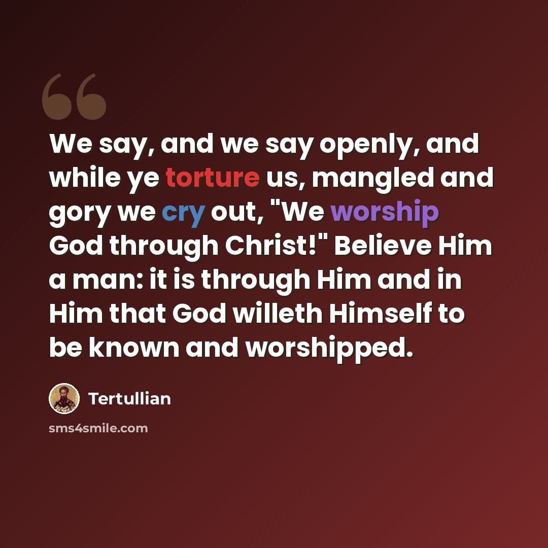“We say, and we say openly, and while ye torture us, mangled and gory we cry out, "We worship God through Christ!" Believe Him a man: it is through Him and in Him that God willeth Himself to be known and worshipped.” quote by Tertullian